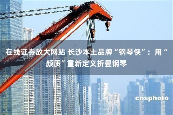 在线证劵放大网站 长沙本土品牌“钢琴侠”：用“颜质”重新定义折叠钢琴