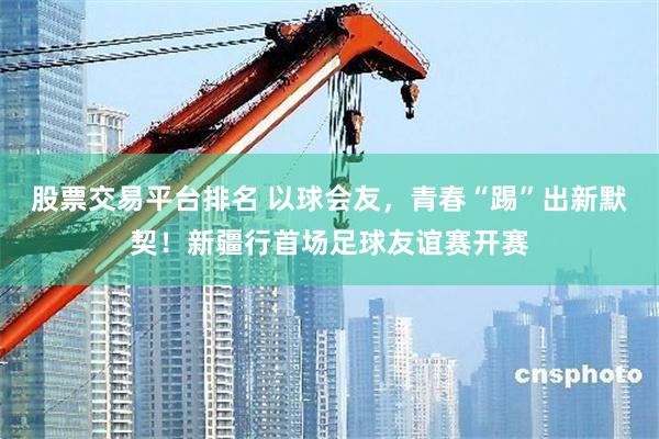 股票交易平台排名 以球会友，青春“踢”出新默契！新疆行首场足球友谊赛开赛
