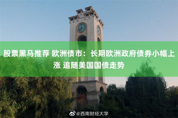 股票黑马推荐 欧洲债市：长期欧洲政府债券小幅上涨 追随美国国债走势