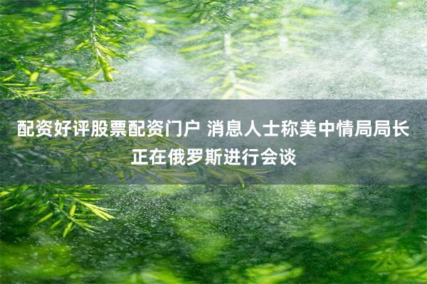 配资好评股票配资门户 消息人士称美中情局局长正在俄罗斯进行会谈