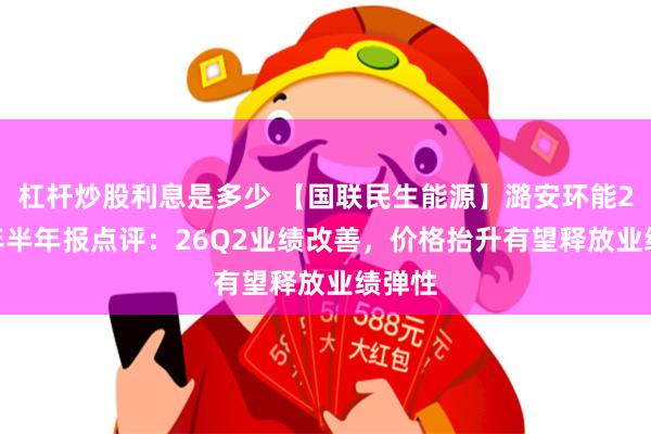 杠杆炒股利息是多少 【国联民生能源】潞安环能2026年半年报点评：26Q2业绩改善，价格抬升有望释放业绩弹性