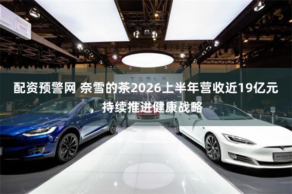 配资预警网 奈雪的茶2026上半年营收近19亿元，持续推进健康战略