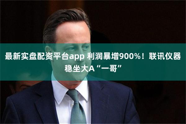 最新实盘配资平台app 利润暴增900%！联讯仪器稳坐大A“一哥”