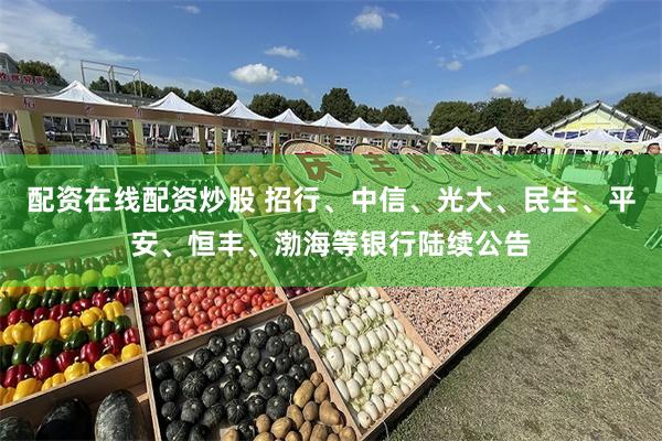 配资在线配资炒股 招行、中信、光大、民生、平安、恒丰、渤海等银行陆续公告