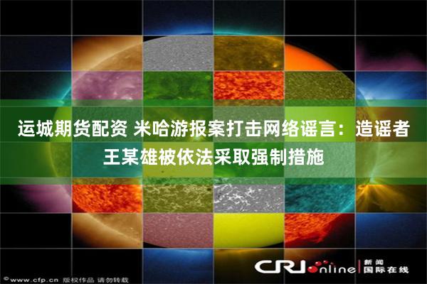 运城期货配资 米哈游报案打击网络谣言：造谣者王某雄被依法采取强制措施