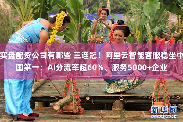实盘配资公司有哪些 三连冠!阿里云智能客服稳坐中国第一:AI分流率超60%、服务5000+企业