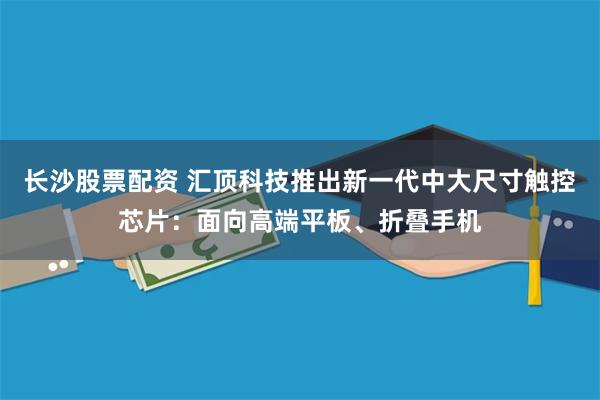 长沙股票配资 汇顶科技推出新一代中大尺寸触控芯片：面向高端平板、折叠手机