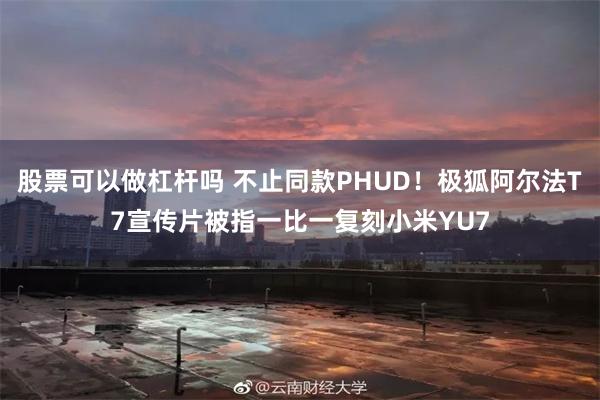 股票可以做杠杆吗 不止同款PHUD！极狐阿尔法T7宣传片被指一比一复刻小米YU7