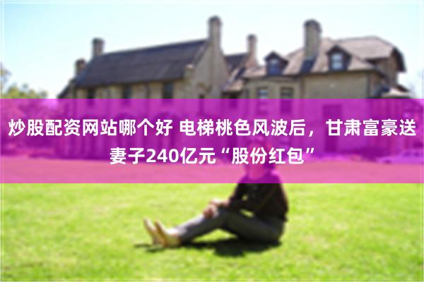 炒股配资网站哪个好 电梯桃色风波后，甘肃富豪送妻子240亿元“股份红包”