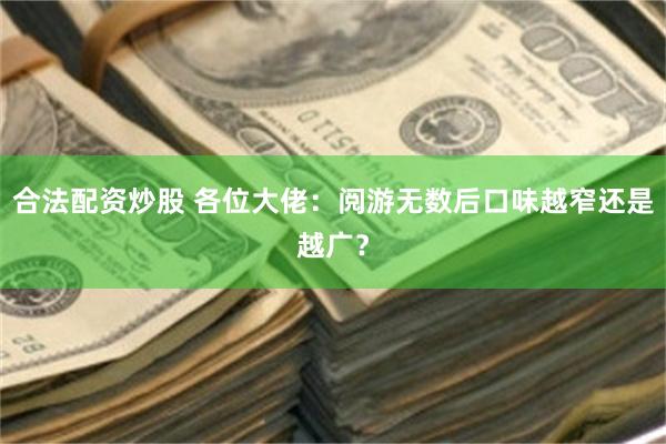 合法配资炒股 各位大佬：阅游无数后口味越窄还是越广？