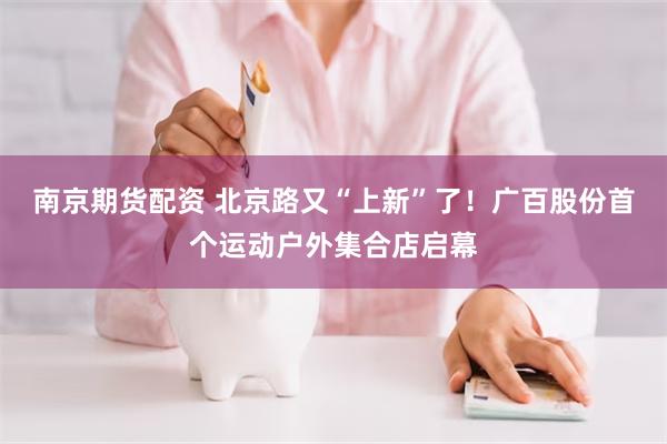 南京期货配资 北京路又“上新”了！广百股份首个运动户外集合店启幕