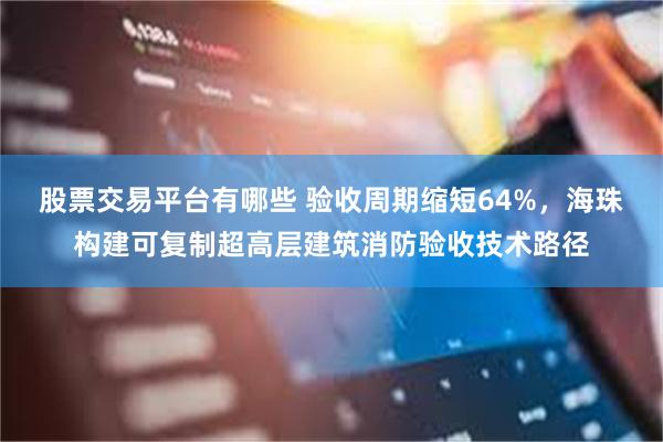 股票交易平台有哪些 验收周期缩短64%，海珠构建可复制超高层建筑消防验收技术路径