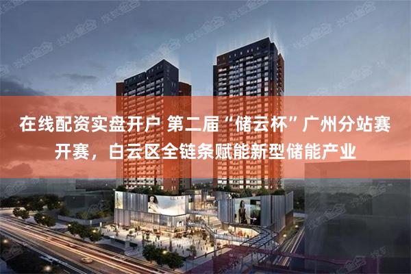 在线配资实盘开户 第二届“储云杯”广州分站赛开赛，白云区全链条赋能新型储能产业