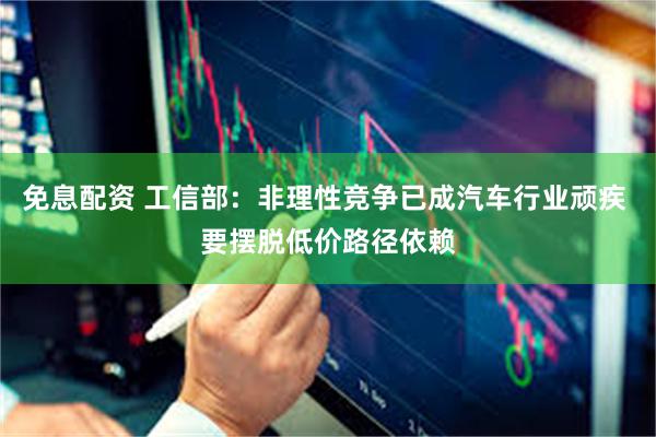 免息配资 工信部：非理性竞争已成汽车行业顽疾 要摆脱低价路径依赖
