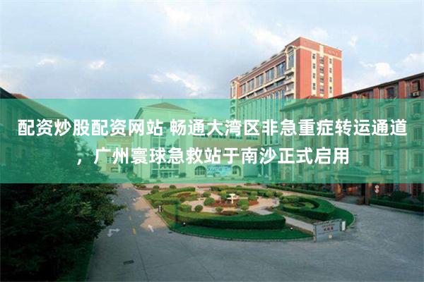 配资炒股配资网站 畅通大湾区非急重症转运通道，广州寰球急救站于南沙正式启用