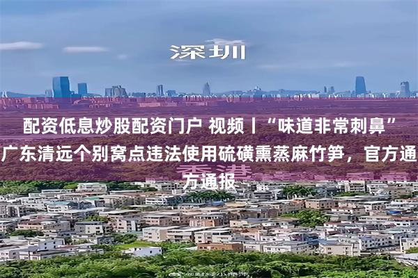 配资低息炒股配资门户 视频丨“味道非常刺鼻”，广东清远个别窝点违法使用硫磺熏蒸麻竹笋，官方通报