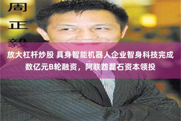 放大杠杆炒股 具身智能机器人企业智身科技完成数亿元B轮融资,阿联酋磊石资本领投