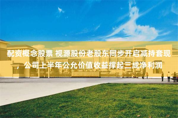 配资概念股票 视源股份老股东同步开启减持套现，公司上半年公允价值收益撑起三成净利润