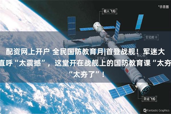 配资网上开户 全民国防教育月|首登战舰！军迷大学生直呼“太震撼”，这堂开在战舰上的国防教育课“太夯了”！
