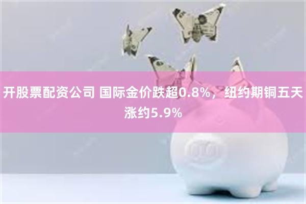 开股票配资公司 国际金价跌超0.8%，纽约期铜五天涨约5.9%