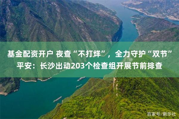 基金配资开户 夜查“不打烊”,全力守护“双节”平安:长沙出动203个检查组开展节前排查