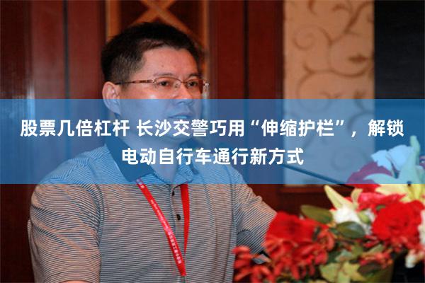 股票几倍杠杆 长沙交警巧用“伸缩护栏”,解锁电动自行车通行新方式