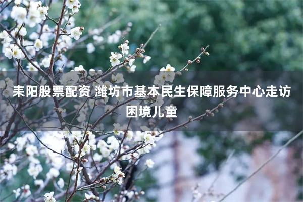 耒阳股票配资 潍坊市基本民生保障服务中心走访困境儿童