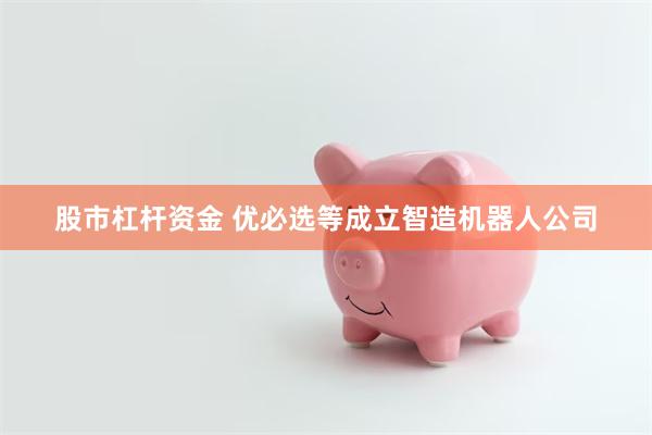 股市杠杆资金 优必选等成立智造机器人公司