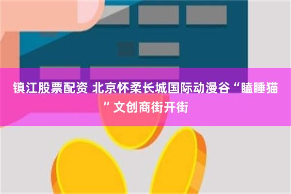 镇江股票配资 北京怀柔长城国际动漫谷“瞌睡猫”文创商街开街