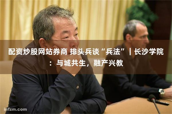 配资炒股网站券商 排头兵谈“兵法”｜长沙学院：与城共生，融产兴教