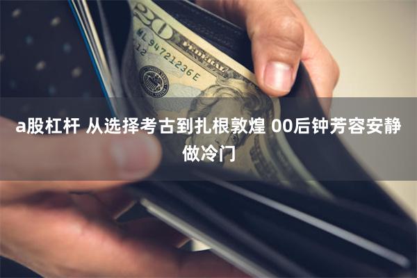 a股杠杆 从选择考古到扎根敦煌 00后钟芳容安静做冷门