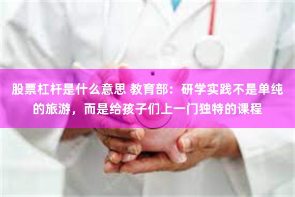 股票杠杆是什么意思 教育部:研学实践不是单纯的旅游,而是给孩子们上一门独特的课程