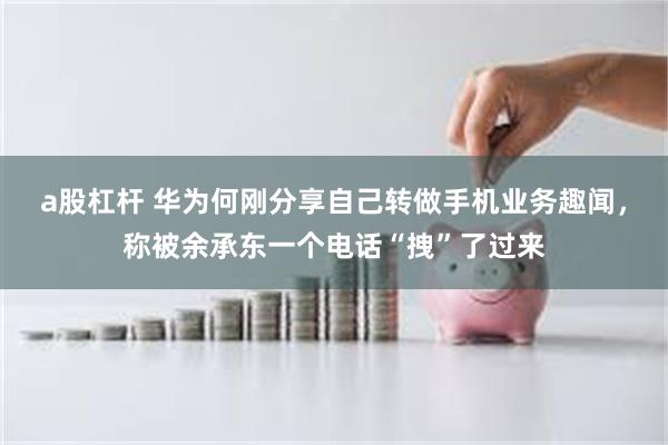 a股杠杆 华为何刚分享自己转做手机业务趣闻，称被余承东一个电话“拽”了过来