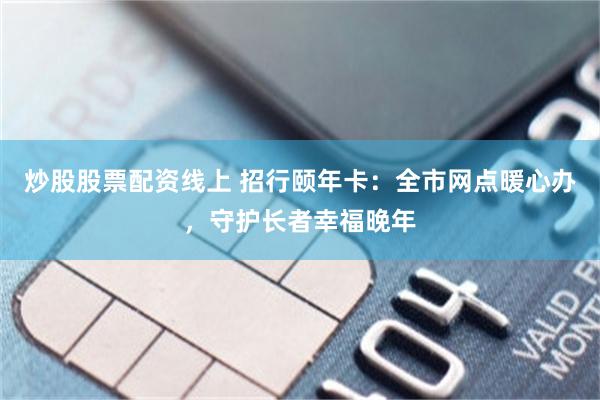 炒股股票配资线上 招行颐年卡：全市网点暖心办，守护长者幸福晚年