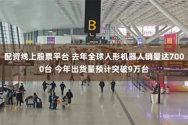 配资线上股票平台 去年全球人形机器人销量达7000台 今年出货量预计突破9万台