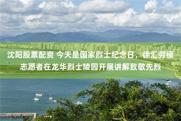 沈阳股票配资 今天是国家烈士纪念日，徐汇劳模志愿者在龙华烈士陵园开展讲解致敬先烈