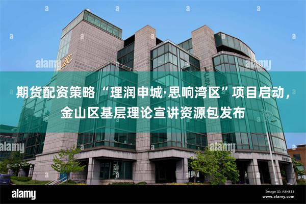 期货配资策略 “理润申城·思响湾区”项目启动，金山区基层理论宣讲资源包发布
