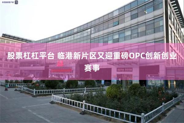股票杠杠平台 临港新片区又迎重磅OPC创新创业赛事
