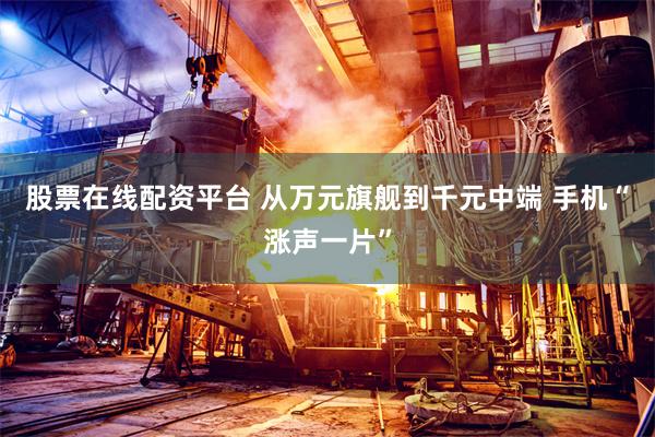 股票在线配资平台 从万元旗舰到千元中端 手机“涨声一片”