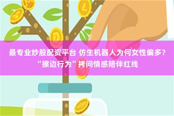 最专业炒股配资平台 仿生机器人为何女性偏多？“擦边行为”拷问情感陪伴红线
