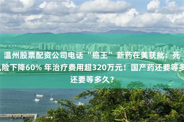 温州股票配资公司电话 “癌王” 新药在美获批：死亡风险下降60% 年治疗费用超320万元！国产药还要等多久？