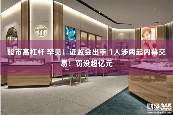 股市高杠杆 罕见!证监会出手 1人涉两起内幕交易!罚没超亿元