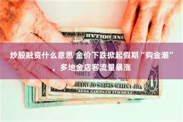 炒股融资什么意思 金价下跌掀起假期“购金潮”,多地金店客流量暴涨