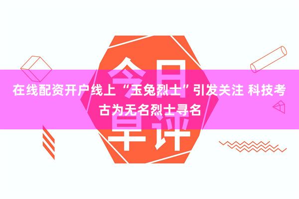 在线配资开户线上 “玉兔烈士”引发关注 科技考古为无名烈士寻名