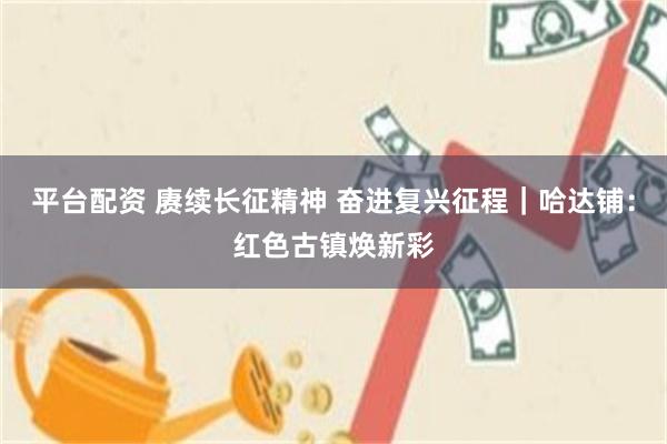 平台配资 赓续长征精神 奋进复兴征程｜哈达铺：红色古镇焕新彩
