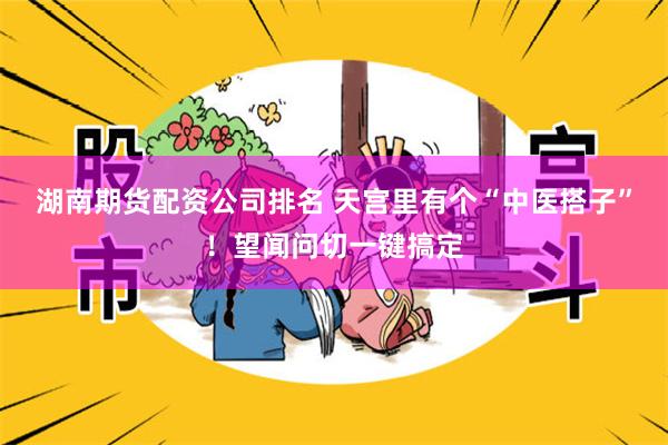 湖南期货配资公司排名 天宫里有个“中医搭子”！望闻问切一键搞定