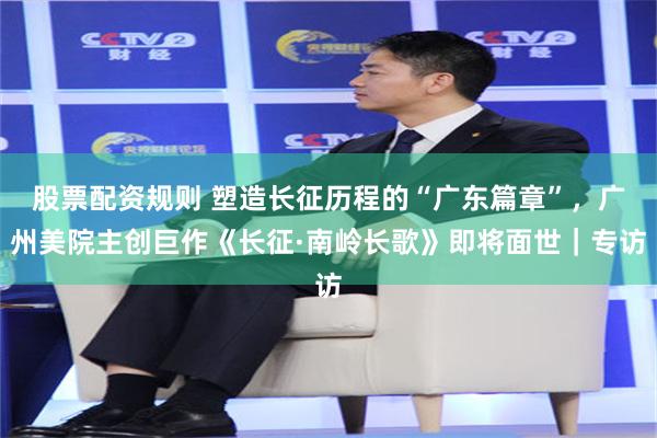 股票配资规则 塑造长征历程的“广东篇章”,广州美院主创巨作《长征·南岭长歌》即将面世|专访