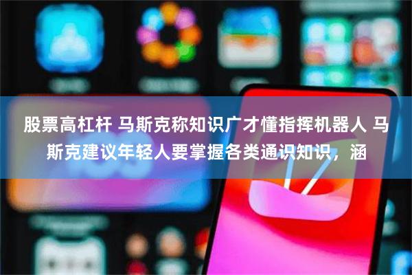 股票高杠杆 马斯克称知识广才懂指挥机器人 马斯克建议年轻人要掌握各类通识知识，涵