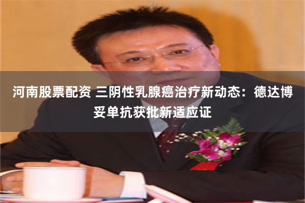 河南股票配资 三阴性乳腺癌治疗新动态：德达博妥单抗获批新适应证