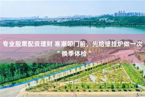 专业股票配资理财 寒潮叩门前，先给壁挂炉做一次 ＂换季体检＂